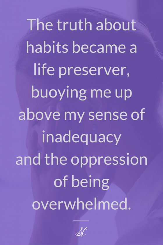 The truth about habits became a life preserver, buoying me up above my sense of inadequacy ad the oppression of being overwhelmed.